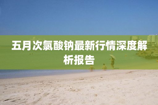 五月次氯酸钠最新行情深度解析报告
