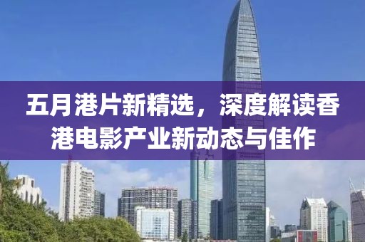 五月港片新精选，深度解读香港电影产业新动态与佳作