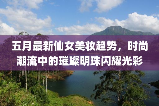 五月最新仙女美妆趋势，时尚潮流中的璀璨明珠闪耀光彩