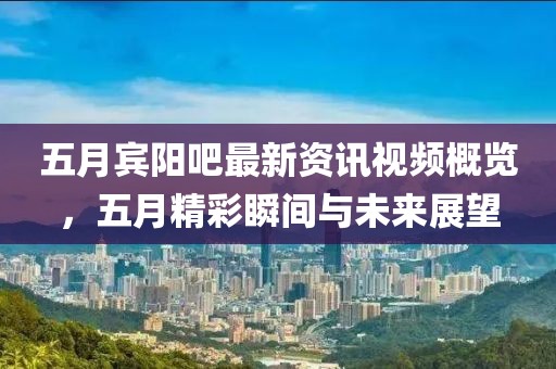 五月宾阳吧最新资讯视频概览，五月精彩瞬间与未来展望