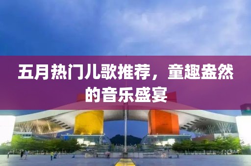 五月热门儿歌推荐，童趣盎然的音乐盛宴