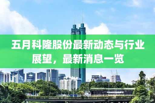 五月科隆股份最新动态与行业展望，最新消息一览