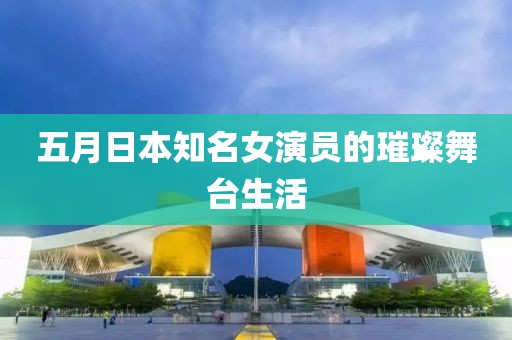 五月日本知名女演员的璀璨舞台生活