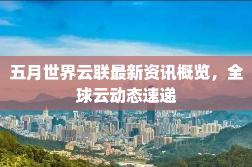 五月世界云联最新资讯概览，全球云动态速递