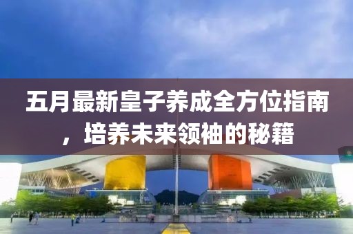 五月最新皇子养成全方位指南，培养未来领袖的秘籍