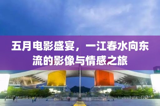 五月电影盛宴，一江春水向东流的影像与情感之旅