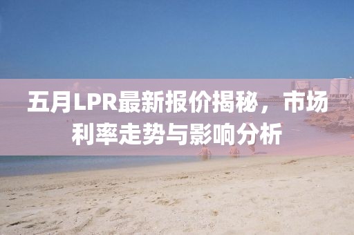 五月LPR最新报价揭秘，市场利率走势与影响分析