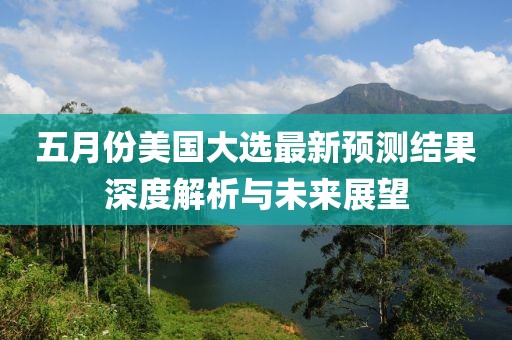五月份美国大选最新预测结果深度解析与未来展望