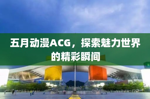 五月动漫ACG，探索魅力世界的精彩瞬间