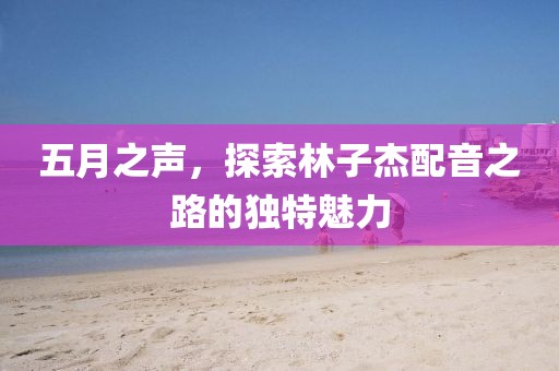 五月之声，探索林子杰配音之路的独特魅力