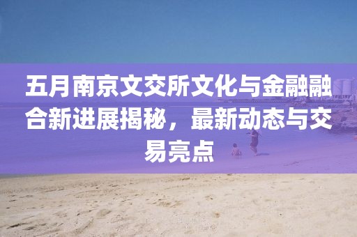 五月南京文交所文化与金融融合新进展揭秘，最新动态与交易亮点