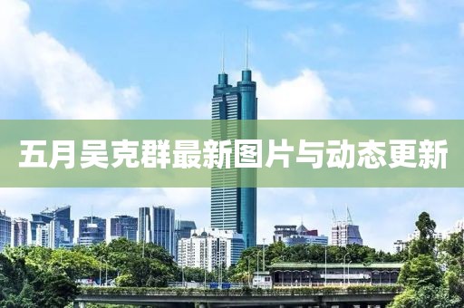 五月吴克群最新图片与动态更新