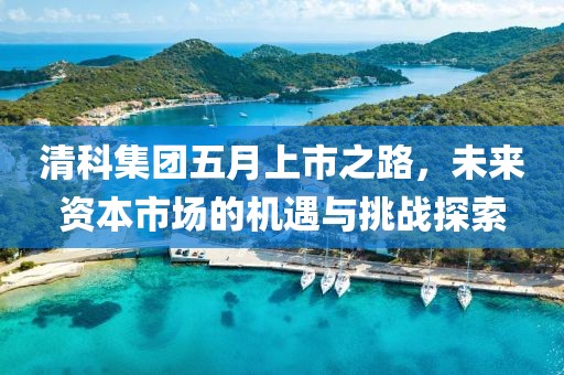 清科集团五月上市之路，未来资本市场的机遇与挑战探索