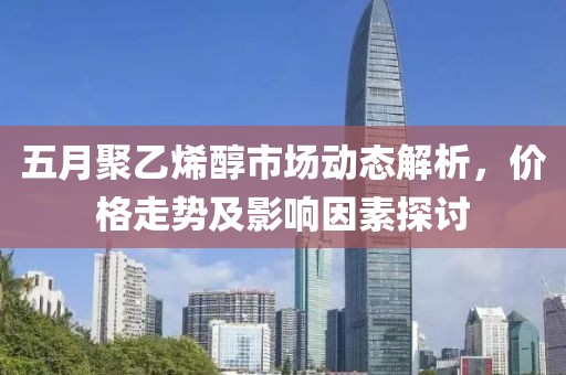 五月聚乙烯醇市场动态解析，价格走势及影响因素探讨
