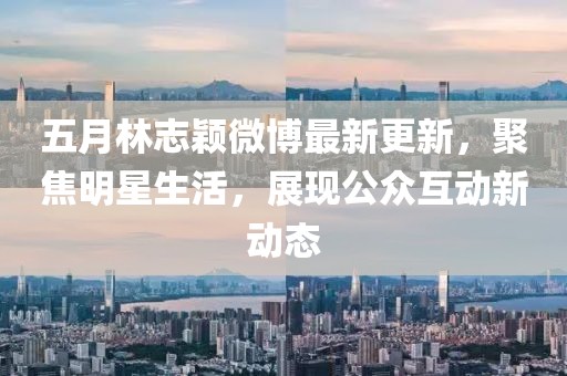 五月林志颖微博最新更新，聚焦明星生活，展现公众互动新动态