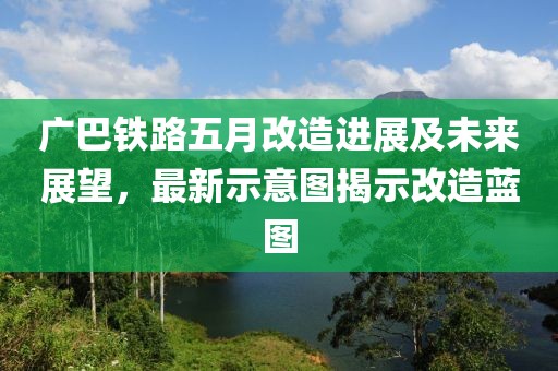 广巴铁路五月改造进展及未来展望，最新示意图揭示改造蓝图
