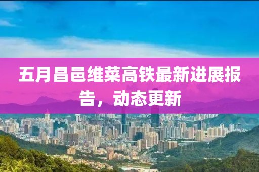 五月昌邑维菜高铁最新进展报告，动态更新