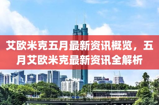 艾欧米克五月最新资讯概览，五月艾欧米克最新资讯全解析