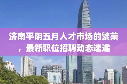 济南平阴五月人才市场的繁荣，最新职位招聘动态速递