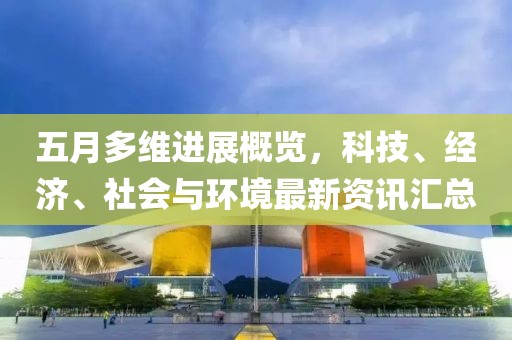 五月多维进展概览，科技、经济、社会与环境最新资讯汇总