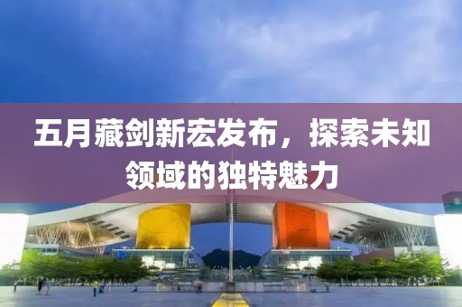 五月藏剑新宏发布，探索未知领域的独特魅力