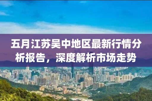 五月江苏吴中地区最新行情分析报告，深度解析市场走势