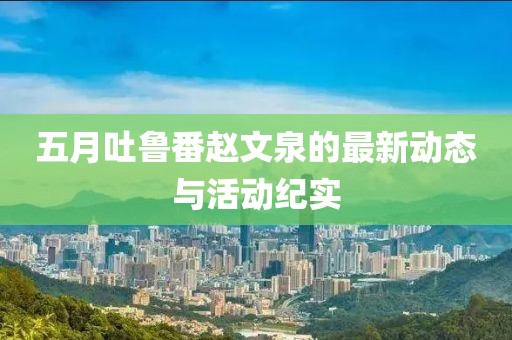 五月吐鲁番赵文泉的最新动态与活动纪实