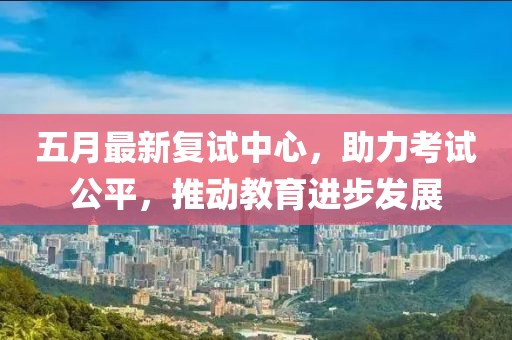 五月最新复试中心，助力考试公平，推动教育进步发展