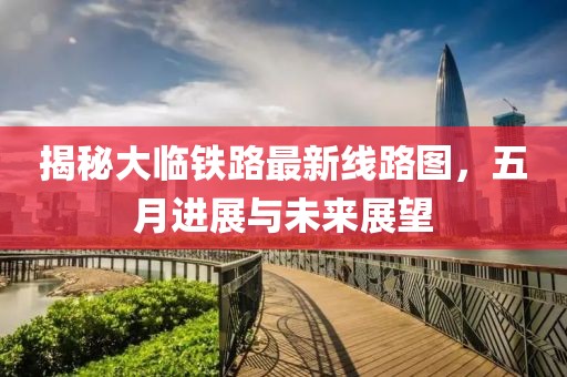 揭秘大临铁路最新线路图，五月进展与未来展望