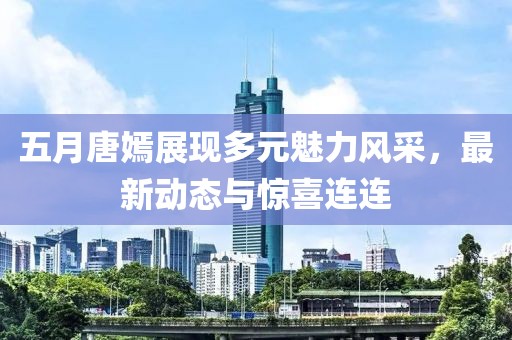 五月唐嫣展现多元魅力风采，最新动态与惊喜连连