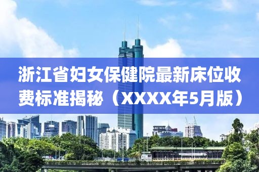 浙江省妇女保健院最新床位收费标准揭秘（XXXX年5月版）