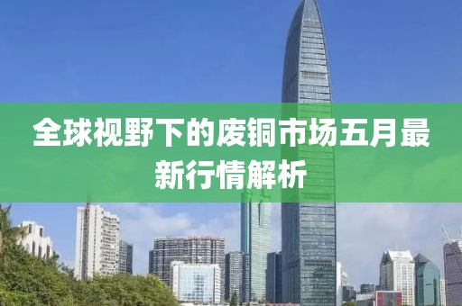 全球视野下的废铜市场五月最新行情解析