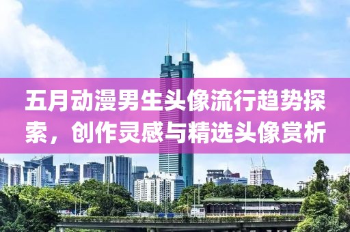五月动漫男生头像流行趋势探索，创作灵感与精选头像赏析
