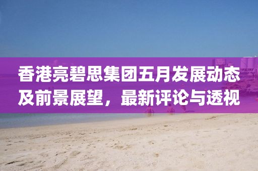 香港亮碧思集团五月发展动态及前景展望，最新评论与透视