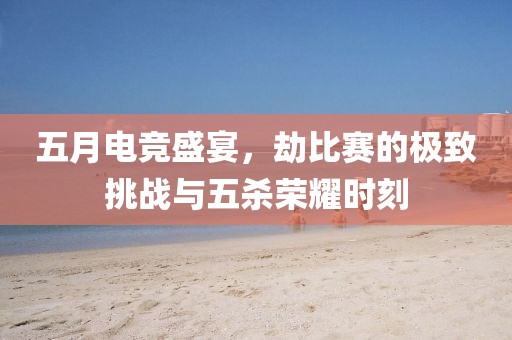 五月电竞盛宴，劫比赛的极致挑战与五杀荣耀时刻