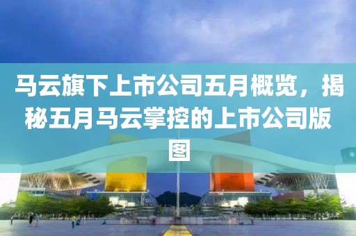 马云旗下上市公司五月概览，揭秘五月马云掌控的上市公司版图