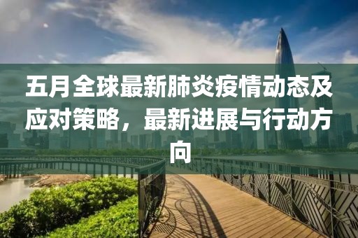 五月全球最新肺炎疫情动态及应对策略，最新进展与行动方向