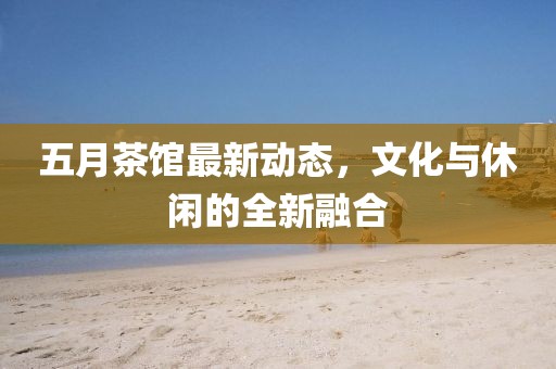 五月茶馆最新动态，文化与休闲的全新融合