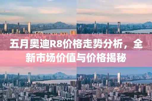 五月奥迪R8价格走势分析，全新市场价值与价格揭秘