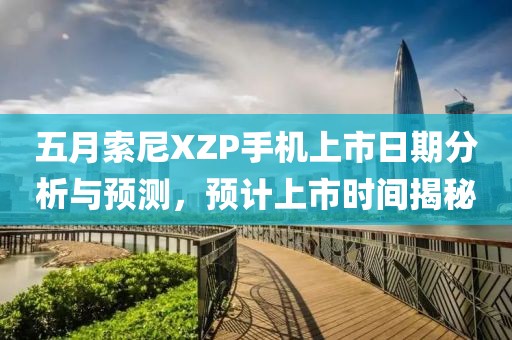五月索尼XZP手机上市日期分析与预测，预计上市时间揭秘