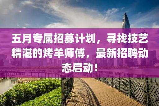 五月专属招募计划，寻找技艺精湛的烤羊师傅，最新招聘动态启动！
