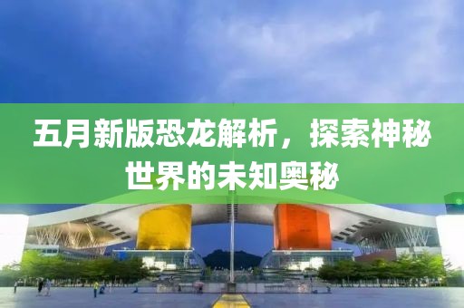五月新版恐龙解析，探索神秘世界的未知奥秘