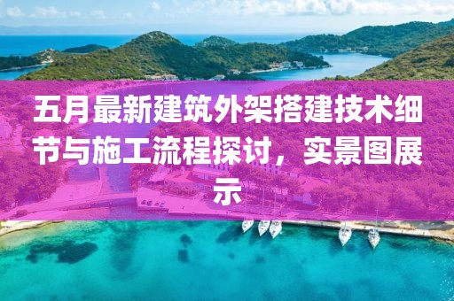 五月最新建筑外架搭建技术细节与施工流程探讨，实景图展示