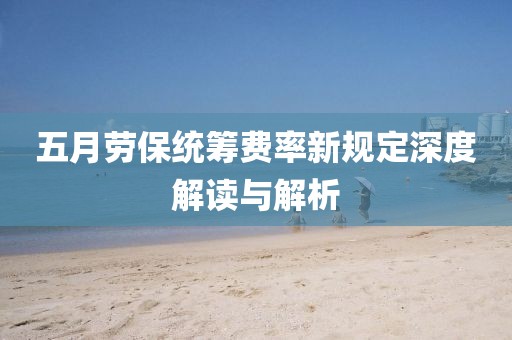 五月劳保统筹费率新规定深度解读与解析