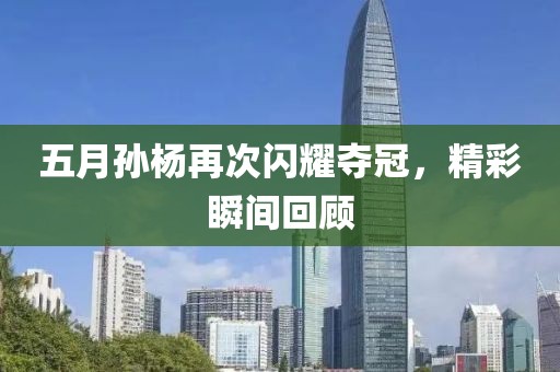 五月孙杨再次闪耀夺冠，精彩瞬间回顾