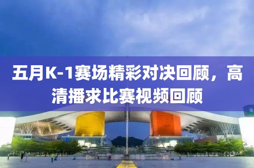 五月K-1赛场精彩对决回顾，高清播求比赛视频回顾