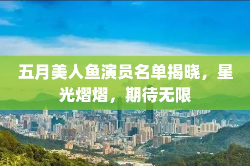 五月美人鱼演员名单揭晓，星光熠熠，期待无限
