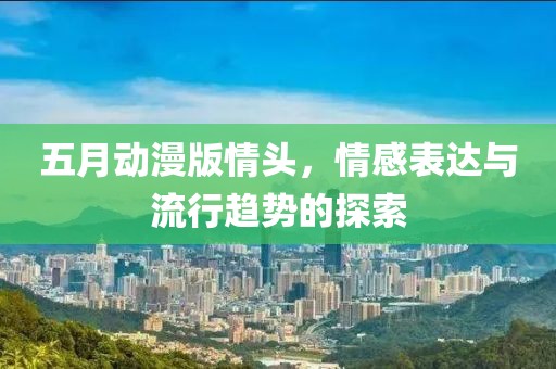 五月动漫版情头，情感表达与流行趋势的探索