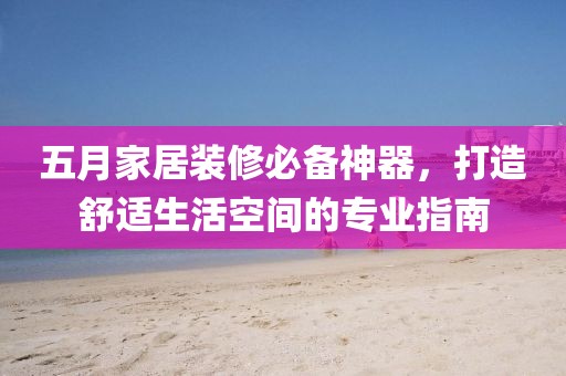 五月家居装修必备神器，打造舒适生活空间的专业指南