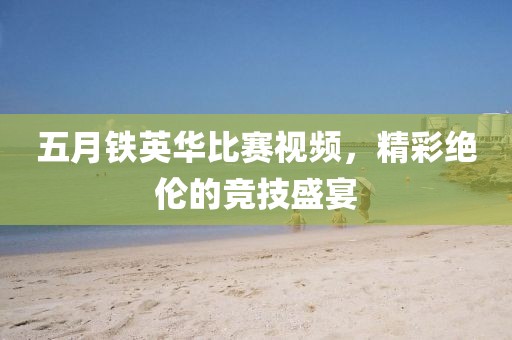 五月铁英华比赛视频，精彩绝伦的竞技盛宴